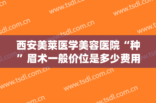 西安美莱医学美容医院“种”眉术一般价位是多少费用?贵不贵?(美莱纹眉毛多少钱)