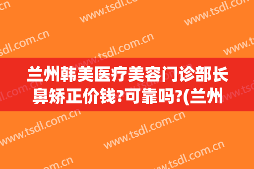 兰州韩美医疗美容门诊部长鼻矫正价钱?可靠吗?(兰州祛痘兰州亚韩整形医院)