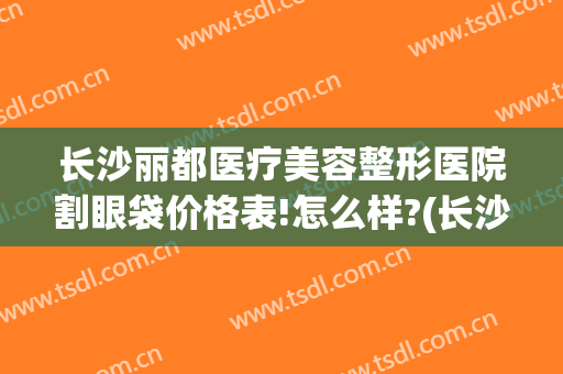 长沙丽都医疗美容整形医院割眼袋价格表!怎么样?(长沙丽都医疗美容医院医生)