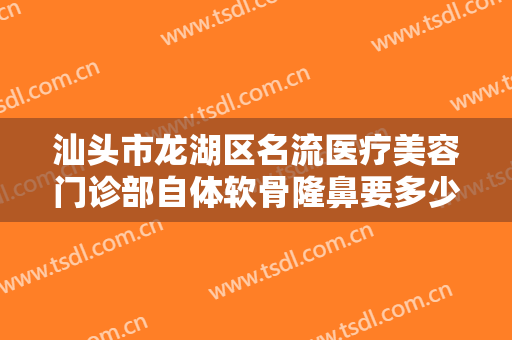 汕头市龙湖区名流医疗美容门诊部自体软骨隆鼻要多少钱?多长时间恢复?