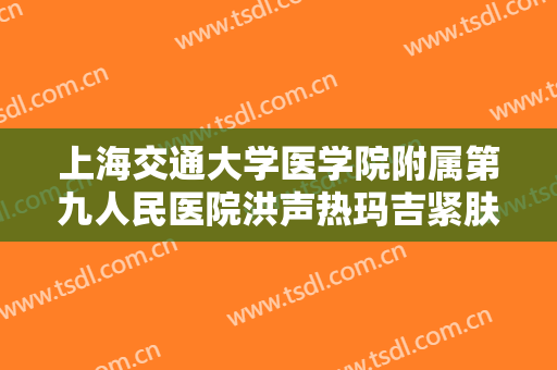 上海交通大学医学院附属第九人民医院洪声热玛吉紧肤除皱价格表!好不好?