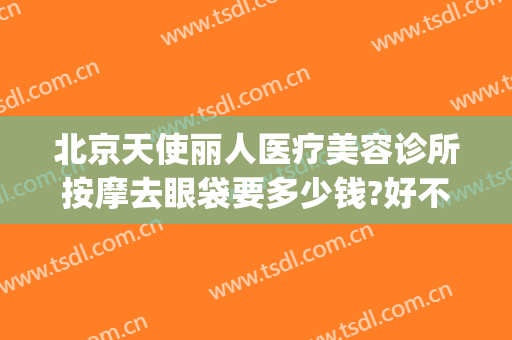 北京天使丽人医疗美容诊所按摩去眼袋要多少钱?好不好?(天使医疗美容怎么样)