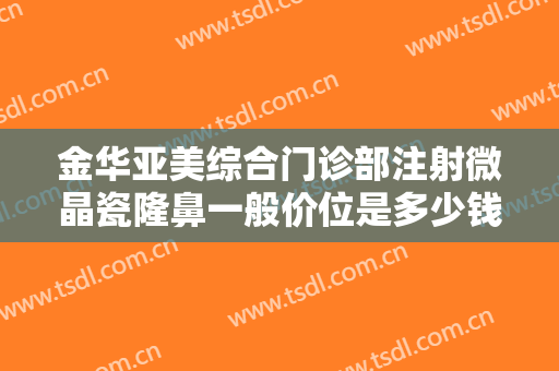 金华亚美综合门诊部注射微晶瓷隆鼻一般价位是多少钱?靠谱吗?