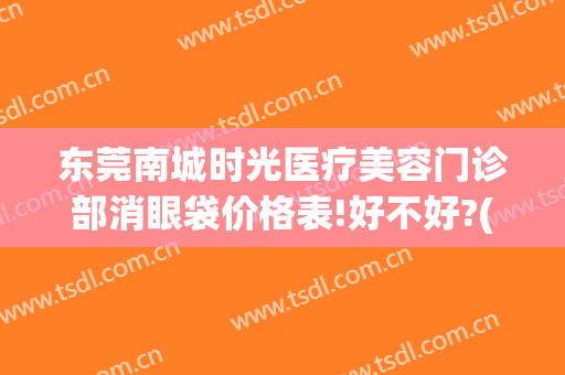 东莞南城时光医疗美容门诊部消眼袋价格表!好不好?(东莞星河城旁边的美容医院)