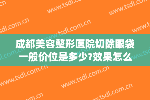 成都美容整形医院切除眼袋一般价位是多少?效果怎么样?(成都切眼袋好的医院)