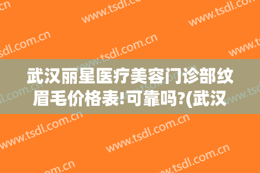 武汉丽星医疗美容门诊部纹眉毛价格表!可靠吗?(武汉丽星医疗美容门诊部纹眉毛价格表!可靠吗安全吗)