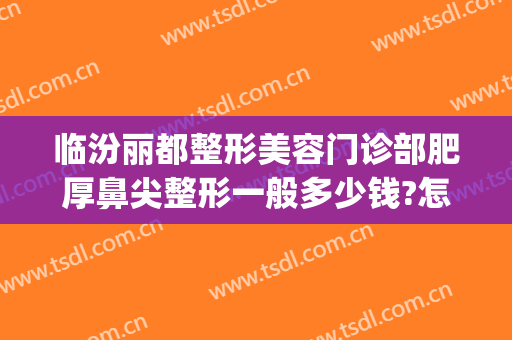 临汾丽都整形美容门诊部肥厚鼻尖整形一般多少钱?怎么样?(汾阳整形医院)