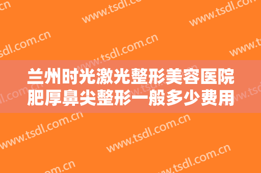 兰州时光激光整形美容医院肥厚鼻尖整形一般多少费用?多长时间恢复?