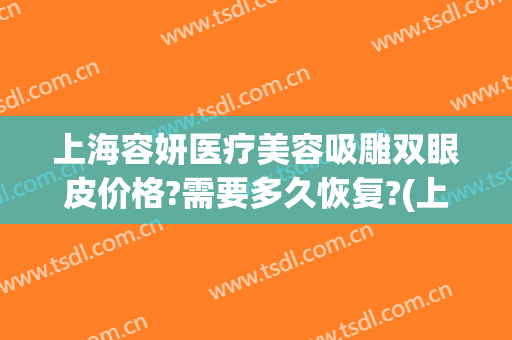 上海容妍医疗美容吸雕双眼皮价格?需要多久恢复?(上海容妍整形医院价目表曝光)