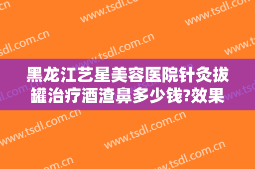 黑龙江艺星美容医院针灸拔罐治疗酒渣鼻多少钱?效果怎么样?