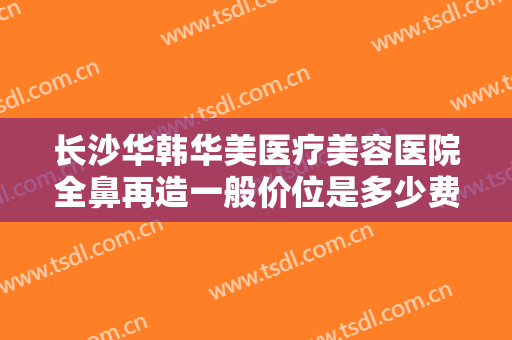 长沙华韩华美医疗美容医院全鼻再造一般价位是多少费用?效果怎么样?