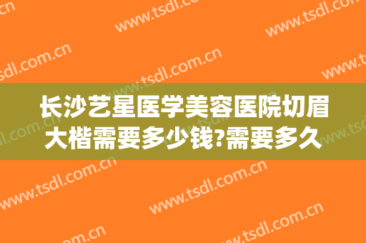 长沙艺星医学美容医院切眉大楷需要多少钱?需要多久恢复?(重庆艺星医疗整形美容医院)