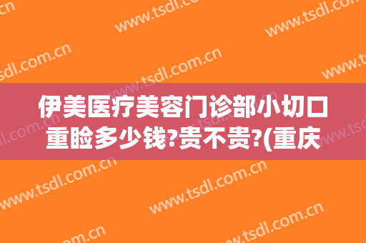 伊美医疗美容门诊部小切口重睑多少钱?贵不贵?(重庆伊美尔整形医院)