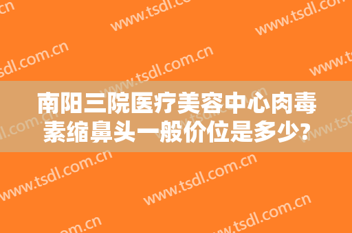 南阳三院医疗美容中心肉毒素缩鼻头一般价位是多少?有哪些优势?