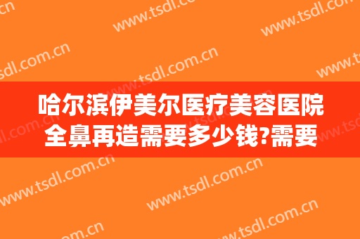 哈尔滨伊美尔医疗美容医院全鼻再造需要多少钱?需要多久恢复?(青岛伊美尔做鼻子多少钱)