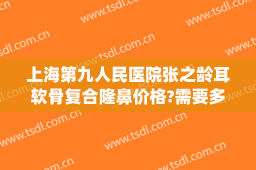 上海第九人民医院张之龄耳软骨复合隆鼻价格?需要多久恢复?(上海第九人民医院鼻骨骨折复位费用)
