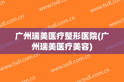 广州瑞美医疗整形医院(广州瑞美医疗美容)