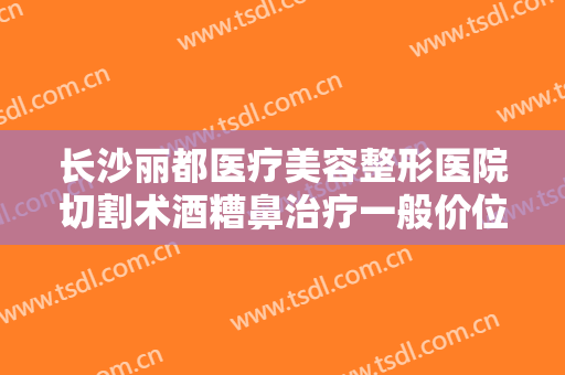 长沙丽都医疗美容整形医院切割术酒糟鼻治疗一般价位是多少费用?多长时间恢复?
