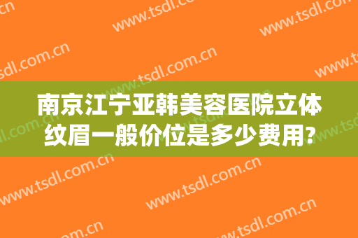 南京江宁亚韩美容医院立体纹眉一般价位是多少费用?多长时间恢复?(南京江宁亚韩美容医院怎么样)