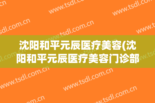 沈阳和平元辰医疗美容(沈阳和平元辰医疗美容门诊部口碑好吗)