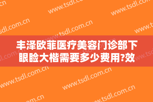 丰泽欧菲医疗美容门诊部下眼睑大楷需要多少费用?效果怎么样?