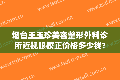 烟台王玉珍美容整形外科诊所近视眼校正价格多少钱?效果怎么样?(烟台王玉珍割双眼皮好吗)