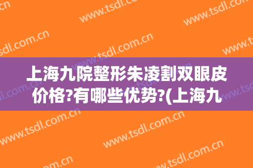 上海九院整形朱凌割双眼皮价格?有哪些优势?(上海九院整形双眼皮多少钱)
