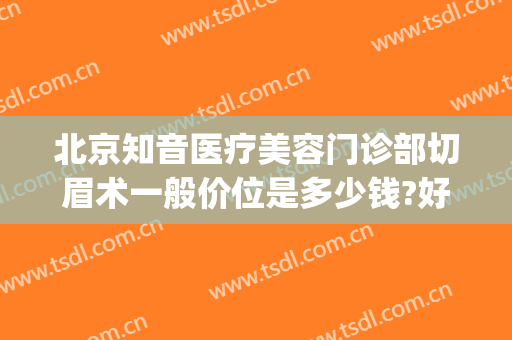 北京知音医疗美容门诊部切眉术一般价位是多少钱?好不好?(北京切眉术价格)