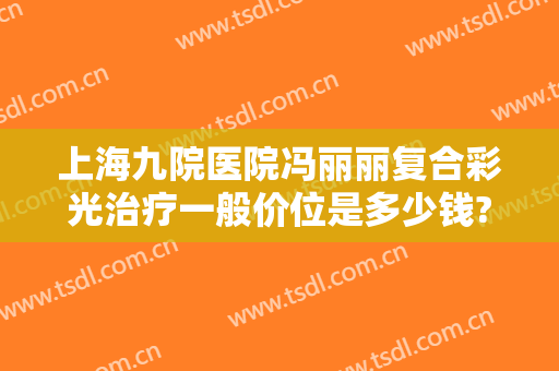 上海九院医院冯丽丽复合彩光治疗一般价位是多少钱?需要多久恢复?