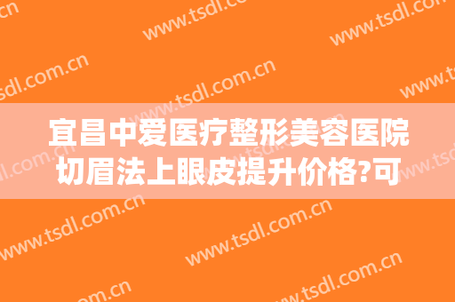 宜昌中爱医疗整形美容医院切眉法上眼皮提升价格?可靠吗?(宜昌三甲医院割双眼皮)