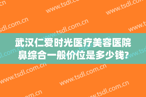 武汉仁爱时光医疗美容医院鼻综合一般价位是多少钱?效果怎么样?(武汉仁爱时光医疗整形医院怎么样)