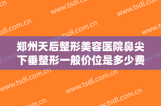 郑州天后整形美容医院鼻尖下垂整形一般价位是多少费用?好不好?(郑州鼻部整形医院)