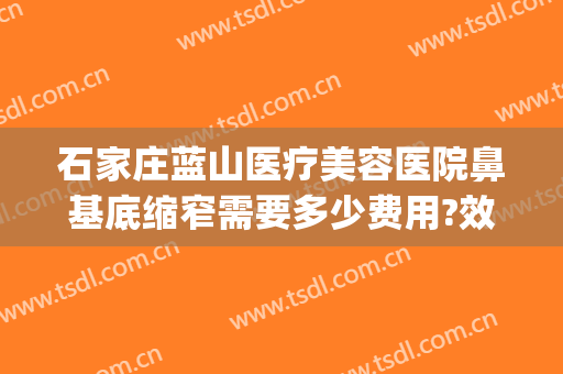 石家庄蓝山医疗美容医院鼻基底缩窄需要多少费用?效果怎么样?(石家庄蓝山医疗美容医院好不好)