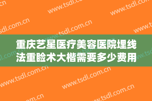 重庆艺星医疗美容医院埋线法重睑术大楷需要多少费用?贵不贵?(重庆艺星做双眼皮怎么样)