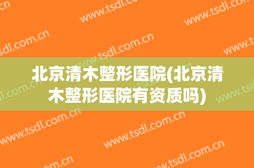 北京清木整形医院(北京清木整形医院有资质吗)