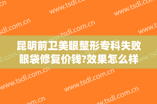 昆明前卫美眼整形专科失败眼袋修复价钱?效果怎么样?(昆明去除眼袋哪家医院好)