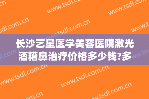 长沙艺星医学美容医院激光酒糟鼻治疗价格多少钱?多长时间恢复?(酒糟鼻激光手术多少钱)