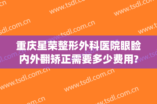 重庆星荣整形外科医院眼睑内外翻矫正需要多少费用?需要多久恢复?(重庆星荣医疗美容医院)