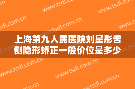 上海第九人民医院刘星彤舌侧隐形矫正一般价位是多少费用?好不好?