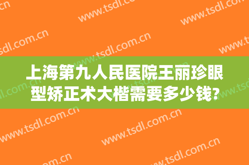 上海第九人民医院王丽珍眼型矫正术大楷需要多少钱?贵不贵?(上海第九人民医院眼部整形专家)