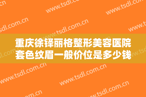 重庆徐铎丽格整形美容医院套色纹眉一般价位是多少钱?有哪些优势?