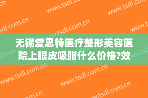 无锡爱思特医疗整形美容医院上眼皮吸脂什么价格?效果怎么样?(无锡眼部整容整形医院)