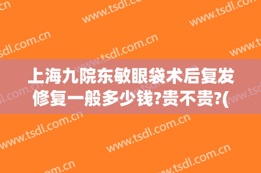 上海九院东敏眼袋术后复发修复一般多少钱?贵不贵?(上海九院去眼袋手术)