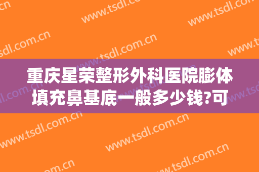 重庆星荣整形外科医院膨体填充鼻基底一般多少钱?可靠吗?(膨体隆鼻整形多少钱)