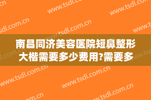 南昌同济美容医院短鼻整形大楷需要多少费用?需要多久恢复?(南昌整鼻子多少钱)