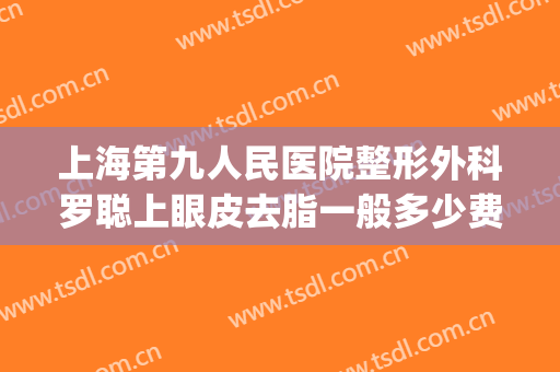 上海第九人民医院整形外科罗聪上眼皮去脂一般多少费用?靠谱吗?(上海第九整形美容医院割眼袋)