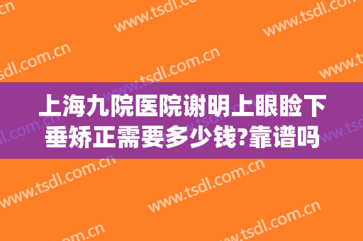 上海九院医院谢明上眼睑下垂矫正需要多少钱?靠谱吗?(上海第九人民医院做上眼睑下垂手术怎么样)