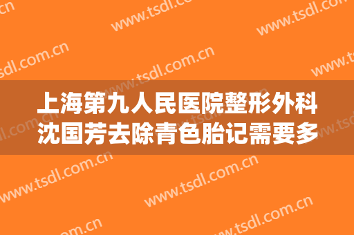 上海第九人民医院整形外科沈国芳去除青色胎记需要多少钱?怎么样?(上海第九整形美容医院胎记)