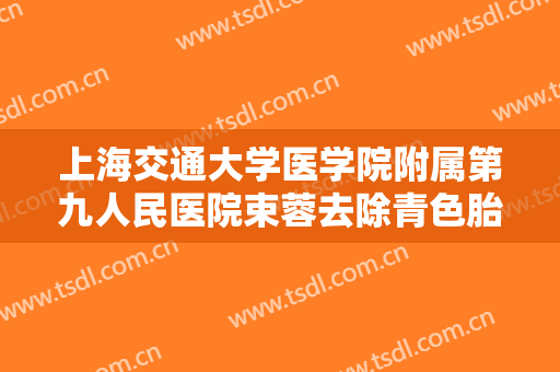 上海交通大学医学院附属第九人民医院束蓉去除青色胎记大楷需要多少费用?效果怎么样?