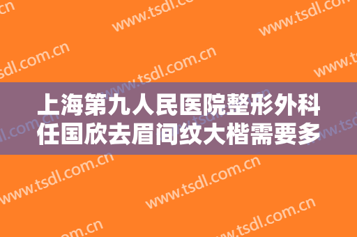 上海第九人民医院整形外科任国欣去眉间纹大楷需要多少钱?靠谱吗?